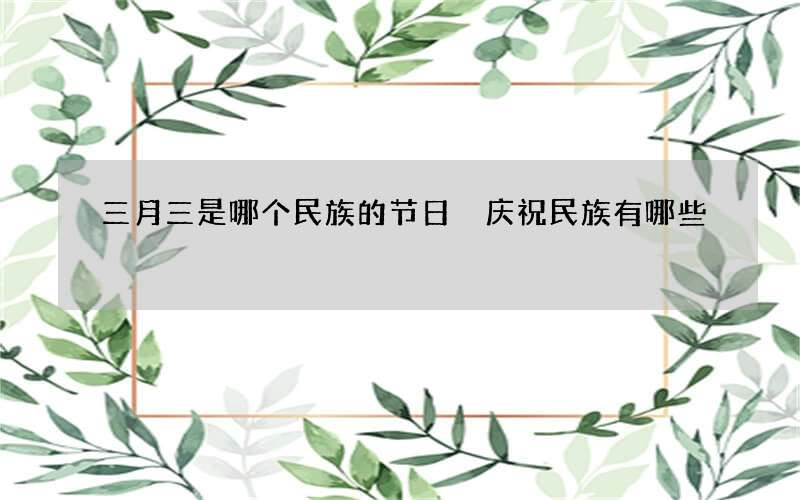 三月三是哪个民族的节日 庆祝民族有哪些